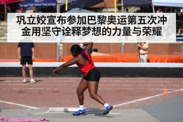 巩立姣宣布参加巴黎奥运第五次冲金用坚守诠释梦想的力量与荣耀