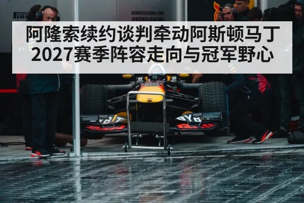 阿隆索续约谈判牵动阿斯顿马丁2027赛季阵容走向与冠军野心